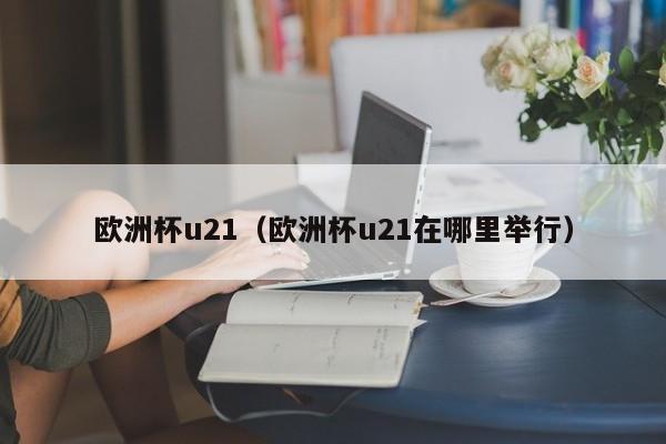 欧洲杯u21（欧洲杯u21在哪里举行）