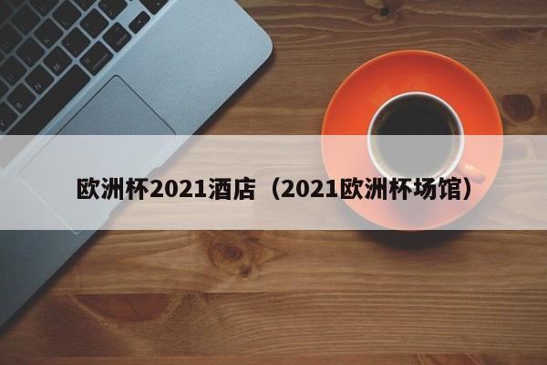 欧洲杯2021酒店（2021欧洲杯场馆）