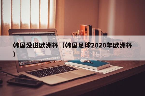 韩国没进欧洲杯（韩国足球2020年欧洲杯）