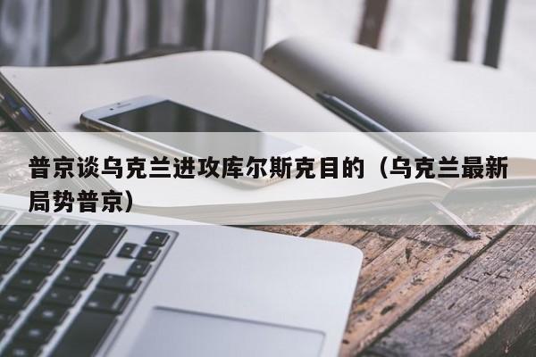 普京谈乌克兰进攻库尔斯克目的（乌克兰最新局势普京）