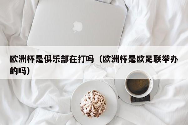 欧洲杯是俱乐部在打吗（欧洲杯是欧足联举办的吗）