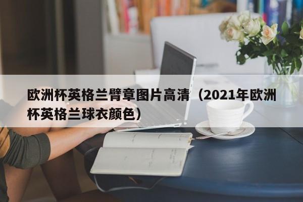 欧洲杯英格兰臂章图片高清（2021年欧洲杯英格兰球衣颜色）