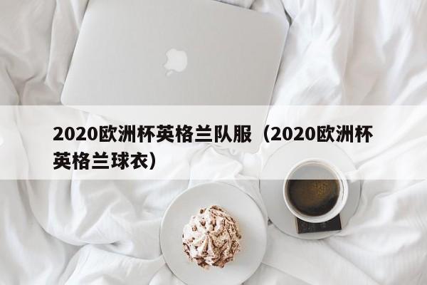 2020欧洲杯英格兰队服（2020欧洲杯英格兰球衣）